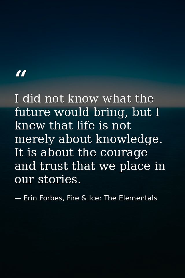I did not know what the future would bring, but I knew that life is not merely about knowledge. It is about the courage  — Erin Forbes, Fire & Ice: The Elementals