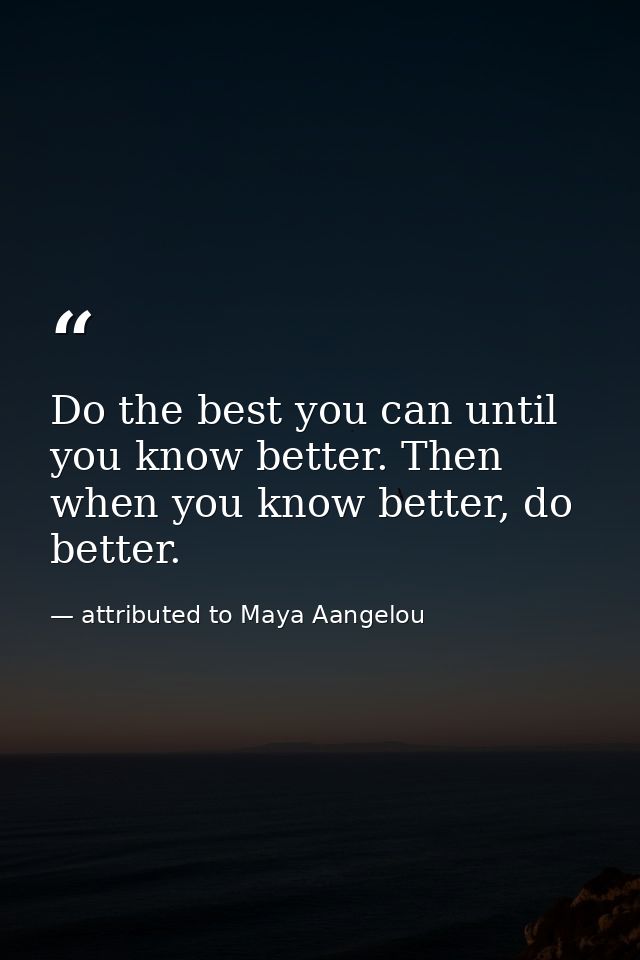 Do the best you can until you know better. Then when you know better, do better. — attributed to Maya Aangelou
