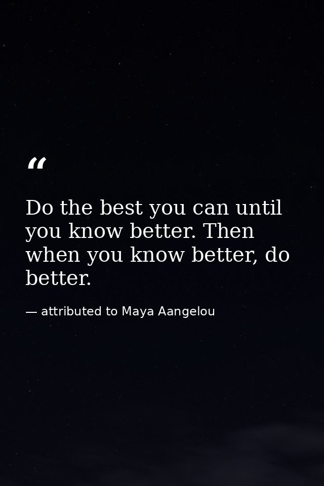 Do the best you can until you know better. Then when you know better, do better. — attributed to Maya Aangelou