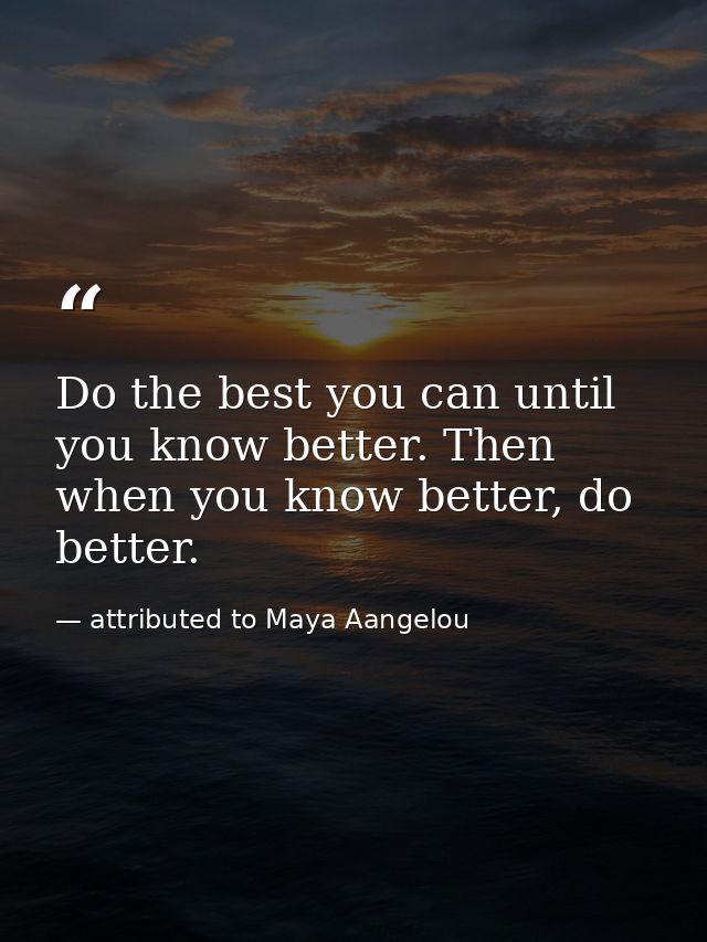 Do the best you can until you know better. Then when you know better, do better. — attributed to Maya Aangelou