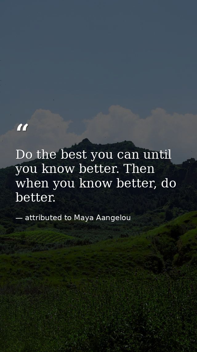 Do the best you can until you know better. Then when you know better, do better. — attributed to Maya Aangelou