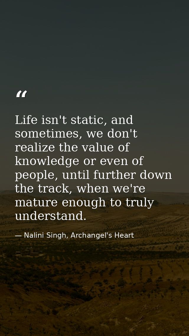 Life isn't static, and sometimes, we don't realize the value of knowledge or even of people, until further down the trac — Nalini Singh, Archangel's Heart