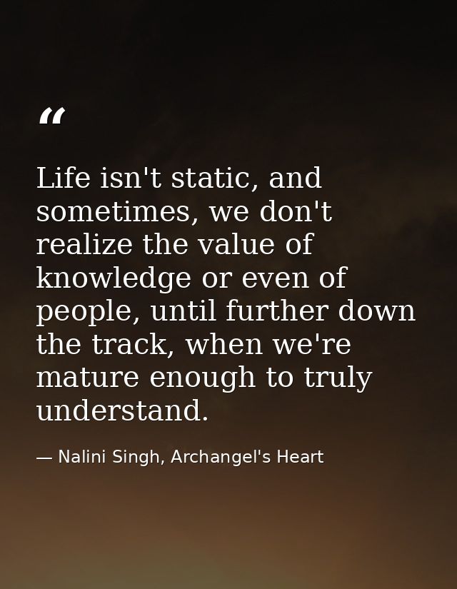 Life isn't static, and sometimes, we don't realize the value of knowledge or even of people, until further down the trac — Nalini Singh, Archangel's Heart