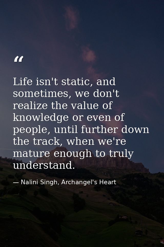 Life isn't static, and sometimes, we don't realize the value of knowledge or even of people, until further down the trac — Nalini Singh, Archangel's Heart