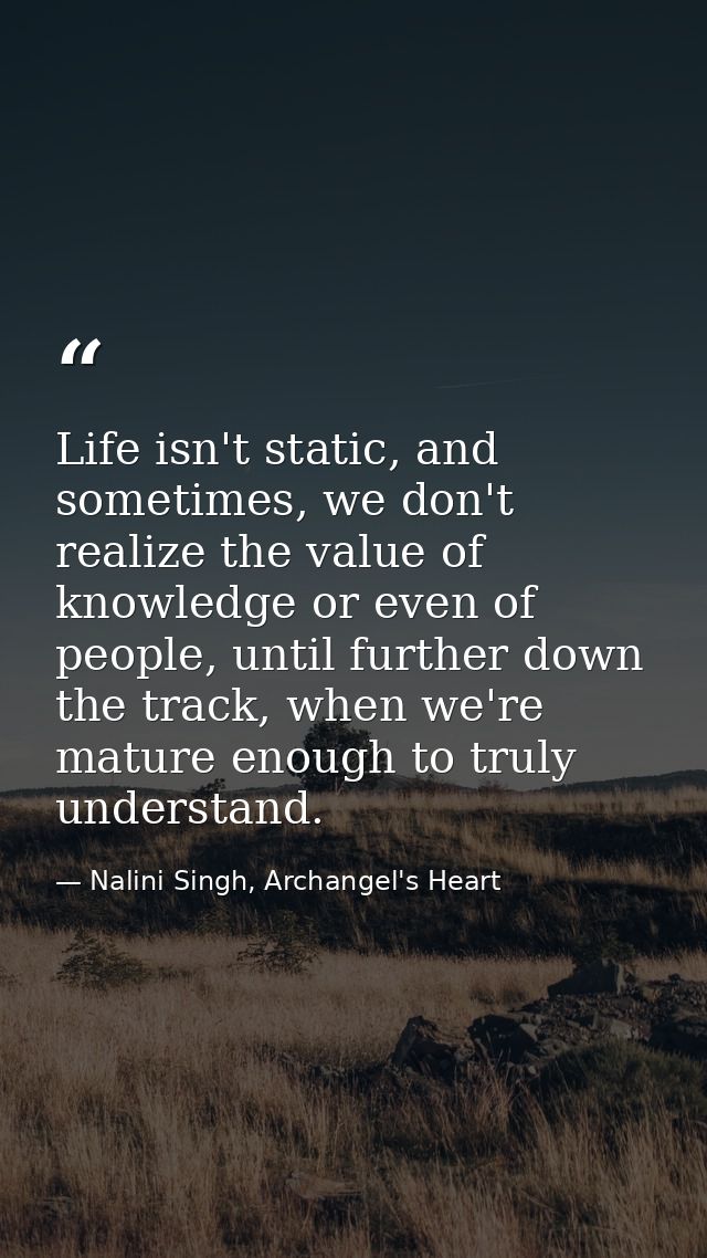 Life isn't static, and sometimes, we don't realize the value of knowledge or even of people, until further down the trac — Nalini Singh, Archangel's Heart