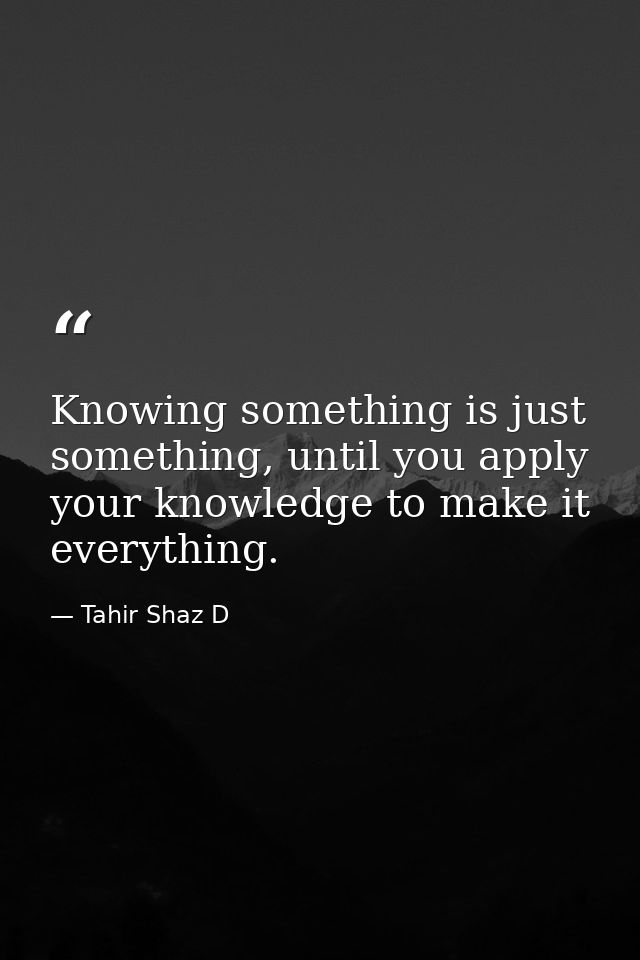 Knowing something is just something, until you apply your knowledge to make it everything. — Tahir Shaz D