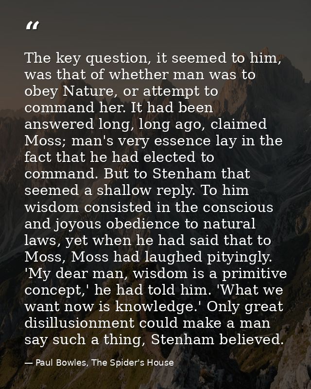 The key question, it seemed to him, was that of whether man was to obey Nature, or attempt to command her. It had been a — Paul Bowles, The Spider's House