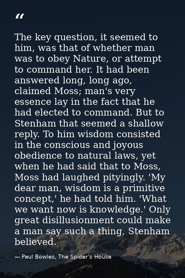 The key question, it seemed to him, was that of whether man was to obey Nature, or attempt to command her. It had been a — Paul Bowles, The Spider's House
