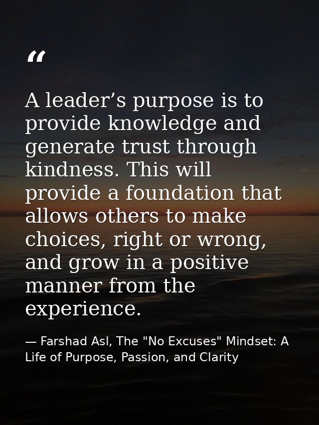 A leader’s purpose is to provide knowledge and generate trust through kindness. This will provide a foundation that allo — Farshad Asl, The "No Excuses" Mindset: A Life of Purpose, Passion, and Clarity