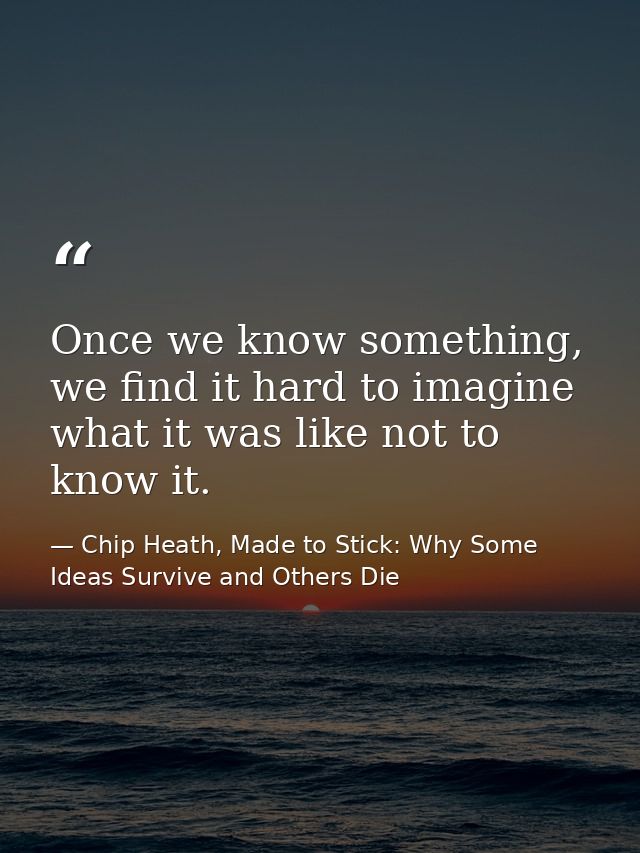 Once we know something, we find it hard to imagine what it was like not to know it. — Chip Heath, Made to Stick: Why Some Ideas Survive and Others Die