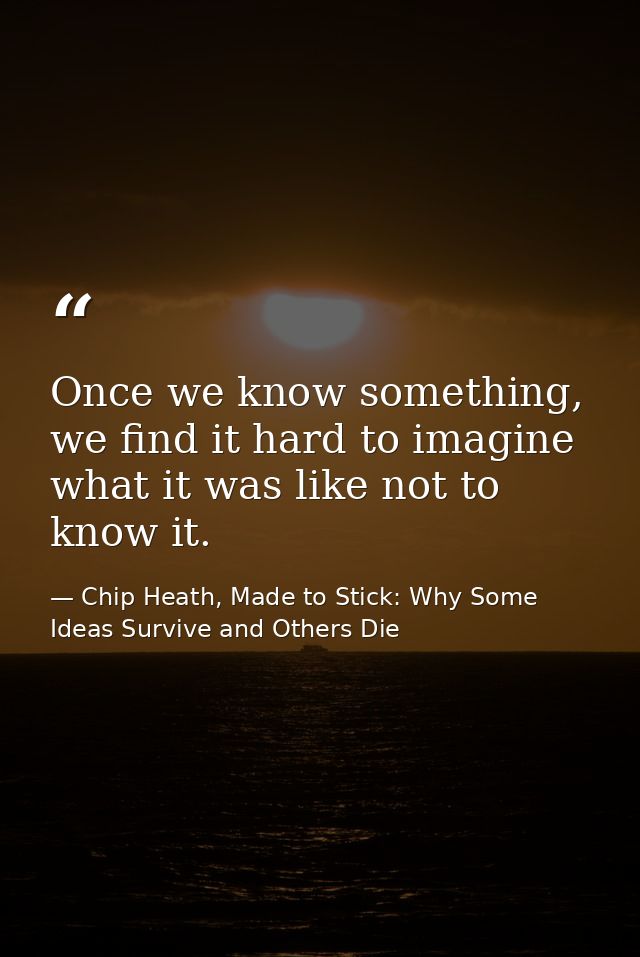 Once we know something, we find it hard to imagine what it was like not to know it. — Chip Heath, Made to Stick: Why Some Ideas Survive and Others Die