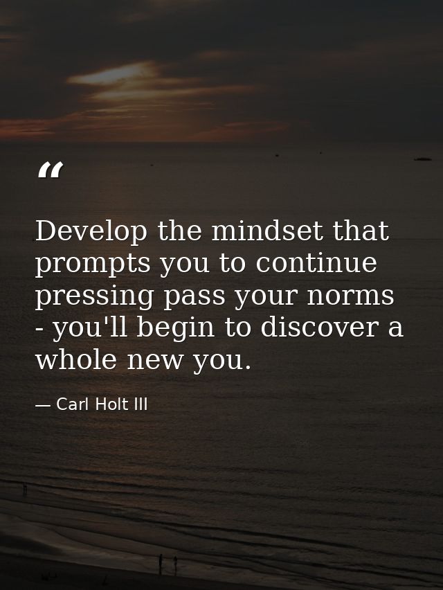 Develop the mindset that prompts you to continue pressing pass your norms - you'll begin to discover a whole new you. — Carl Holt III