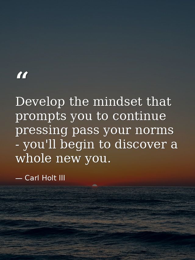 Develop the mindset that prompts you to continue pressing pass your norms - you'll begin to discover a whole new you. — Carl Holt III