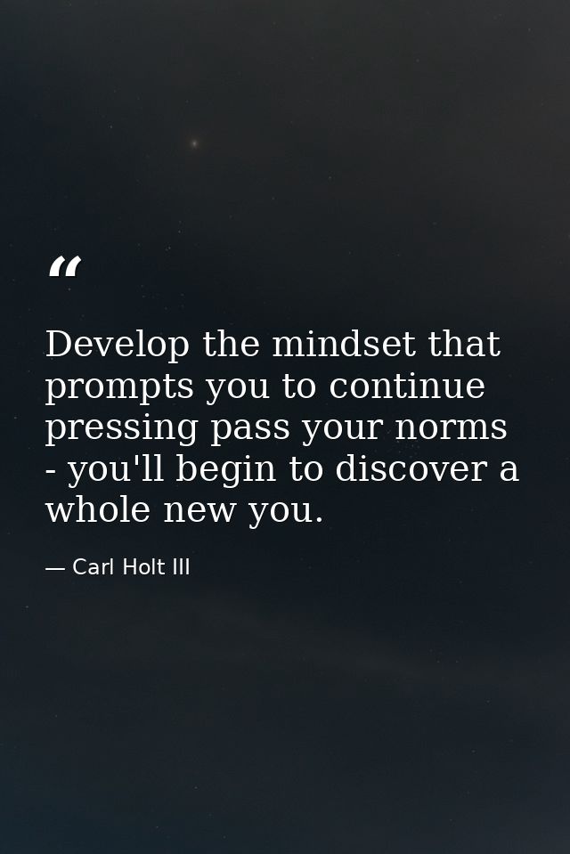 Develop the mindset that prompts you to continue pressing pass your norms - you'll begin to discover a whole new you. — Carl Holt III