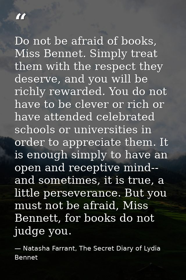 Do not be afraid of books, Miss Bennet. Simply treat them with the respect they deserve, and you will be richly rewarded — Natasha Farrant, The Secret Diary of Lydia Bennet