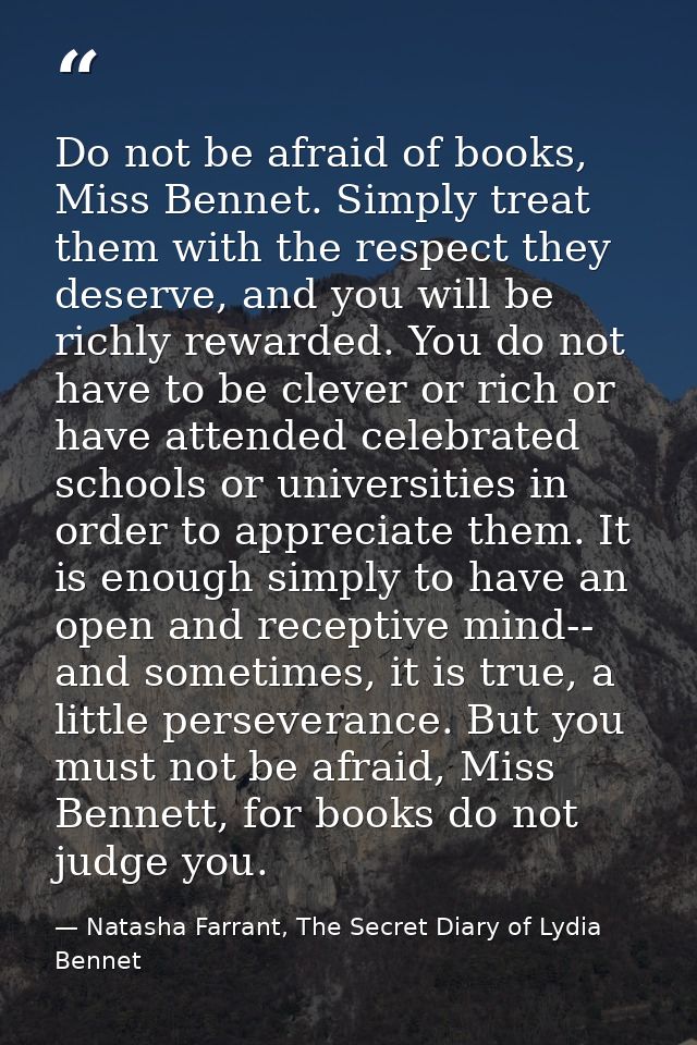 Do not be afraid of books, Miss Bennet. Simply treat them with the respect they deserve, and you will be richly rewarded — Natasha Farrant, The Secret Diary of Lydia Bennet