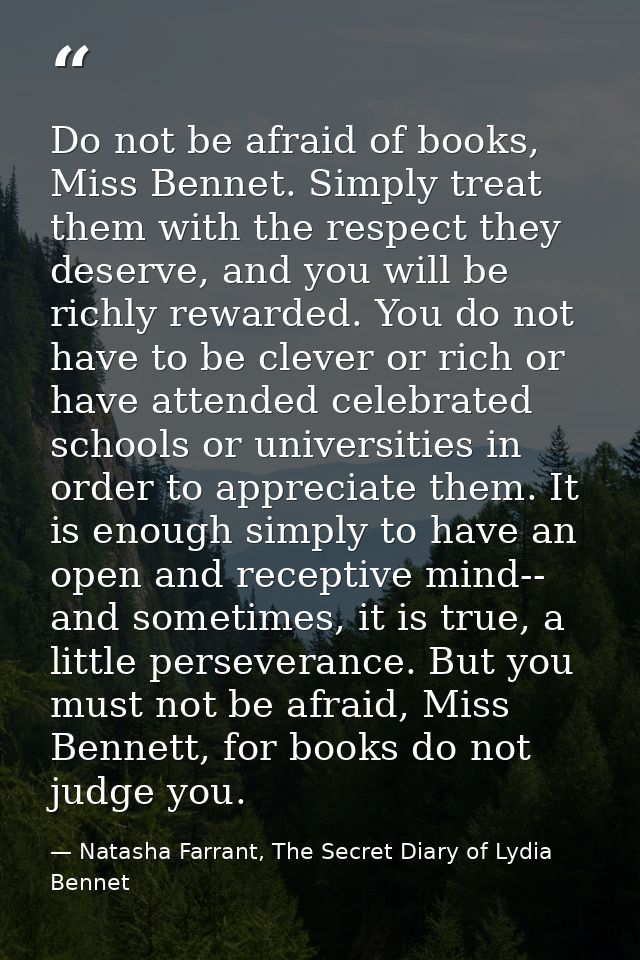 Do not be afraid of books, Miss Bennet. Simply treat them with the respect they deserve, and you will be richly rewarded — Natasha Farrant, The Secret Diary of Lydia Bennet