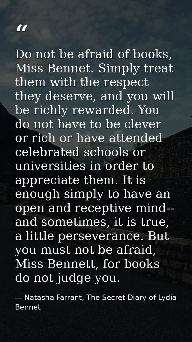 Do not be afraid of books, Miss Bennet. Simply treat them with the respect they deserve, and you will be richly rewarded — Natasha Farrant, The Secret Diary of Lydia Bennet