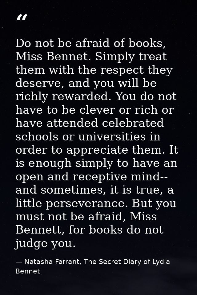 Do not be afraid of books, Miss Bennet. Simply treat them with the respect they deserve, and you will be richly rewarded — Natasha Farrant, The Secret Diary of Lydia Bennet