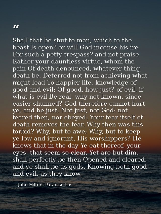 Shall that be shut to man, which to the beast Is open? or will God incense his ire For such a petty trespass? and not pr — John Milton, Paradise Lost