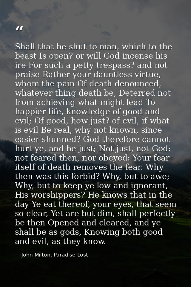 Shall that be shut to man, which to the beast Is open? or will God incense his ire For such a petty trespass? and not pr — John Milton, Paradise Lost