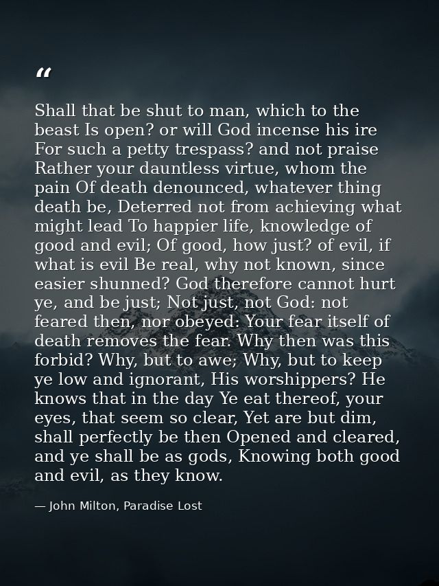 Shall that be shut to man, which to the beast Is open? or will God incense his ire For such a petty trespass? and not pr — John Milton, Paradise Lost