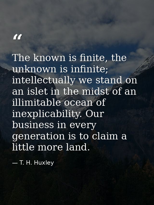 The known is finite, the unknown is infinite; intellectually we stand on an islet in the midst of an illimitable ocean o — T. H. Huxley
