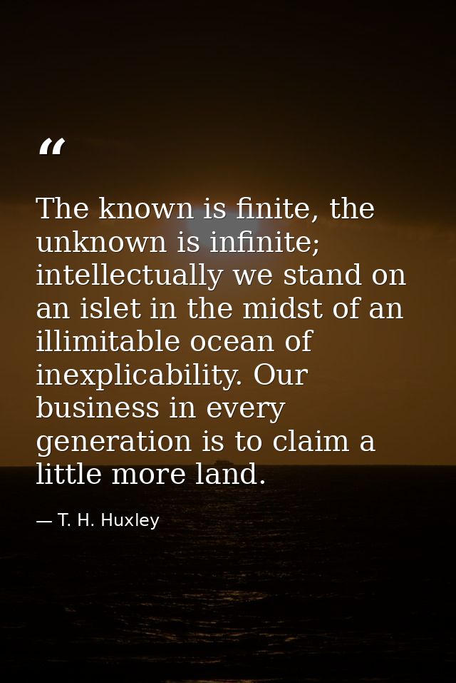 The known is finite, the unknown is infinite; intellectually we stand on an islet in the midst of an illimitable ocean o — T. H. Huxley