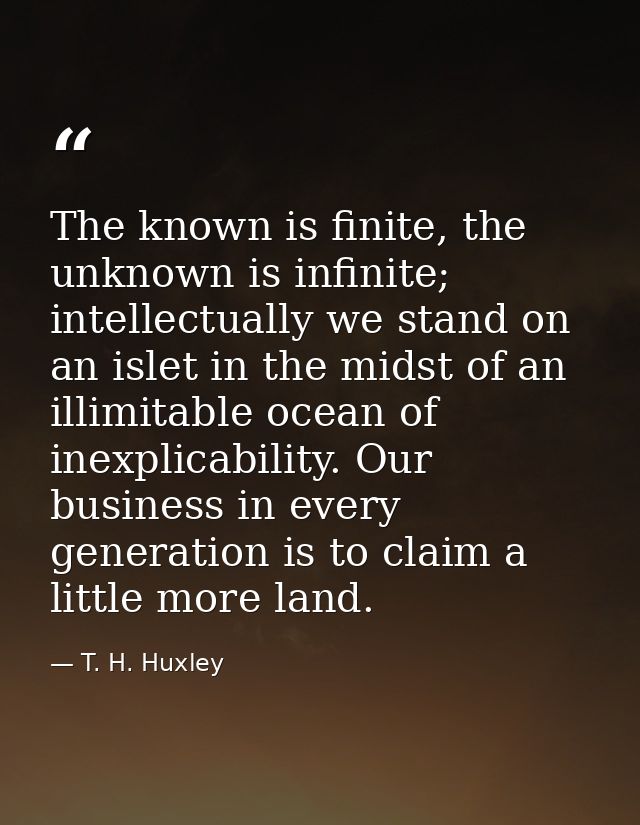 The known is finite, the unknown is infinite; intellectually we stand on an islet in the midst of an illimitable ocean o — T. H. Huxley