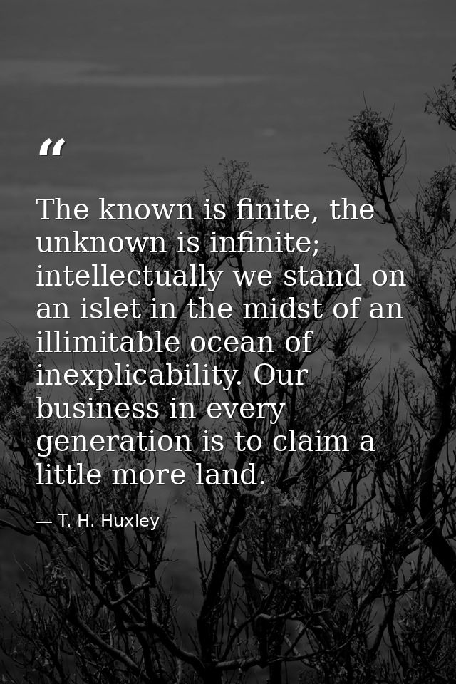 The known is finite, the unknown is infinite; intellectually we stand on an islet in the midst of an illimitable ocean o — T. H. Huxley