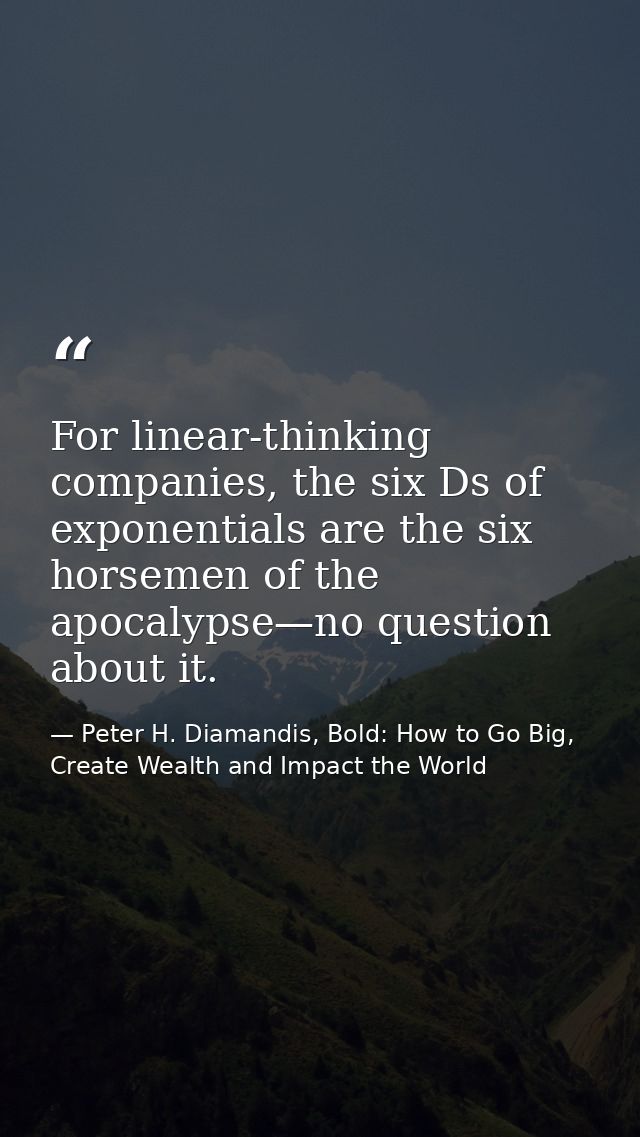 For linear-thinking companies, the six Ds of exponentials are the six horsemen of the apocalypse—no question about it. — Peter H. Diamandis, Bold: How to Go Big, Create Wealth and Impact the World