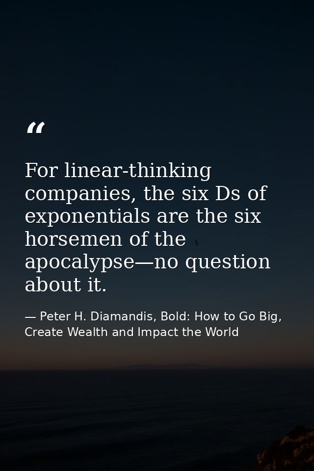 For linear-thinking companies, the six Ds of exponentials are the six horsemen of the apocalypse—no question about it. — Peter H. Diamandis, Bold: How to Go Big, Create Wealth and Impact the World