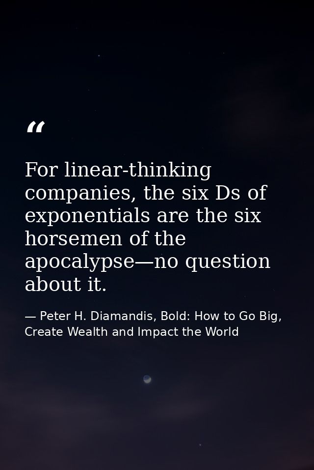 For linear-thinking companies, the six Ds of exponentials are the six horsemen of the apocalypse—no question about it. — Peter H. Diamandis, Bold: How to Go Big, Create Wealth and Impact the World