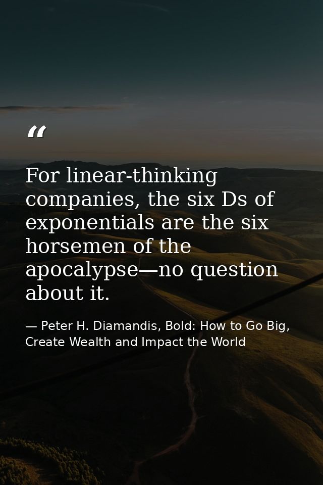 For linear-thinking companies, the six Ds of exponentials are the six horsemen of the apocalypse—no question about it. — Peter H. Diamandis, Bold: How to Go Big, Create Wealth and Impact the World