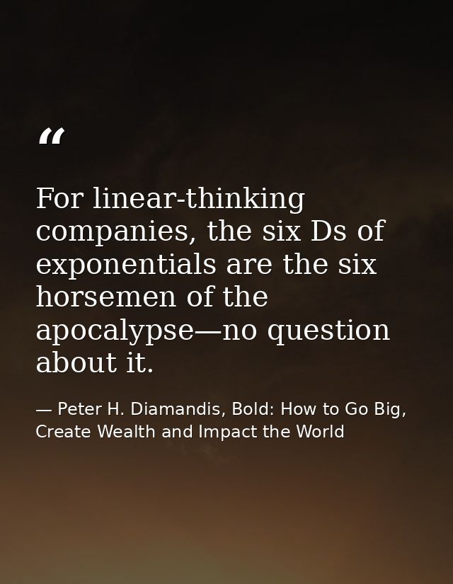 For linear-thinking companies, the six Ds of exponentials are the six horsemen of the apocalypse—no question about it. — Peter H. Diamandis, Bold: How to Go Big, Create Wealth and Impact the World