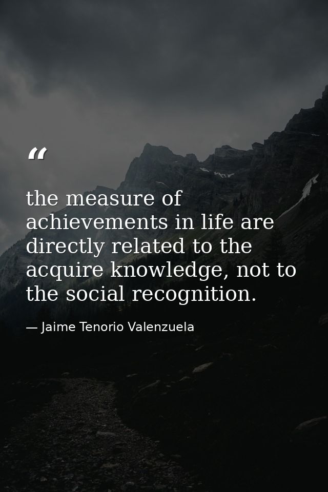 the measure of achievements in life are directly related to the acquire knowledge, not to the social recognition. — Jaime Tenorio Valenzuela