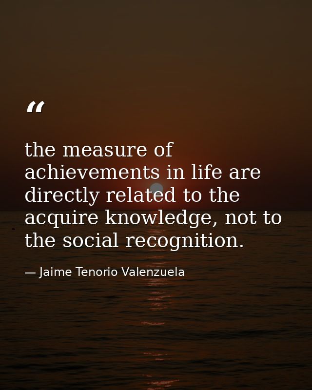 the measure of achievements in life are directly related to the acquire knowledge, not to the social recognition. — Jaime Tenorio Valenzuela