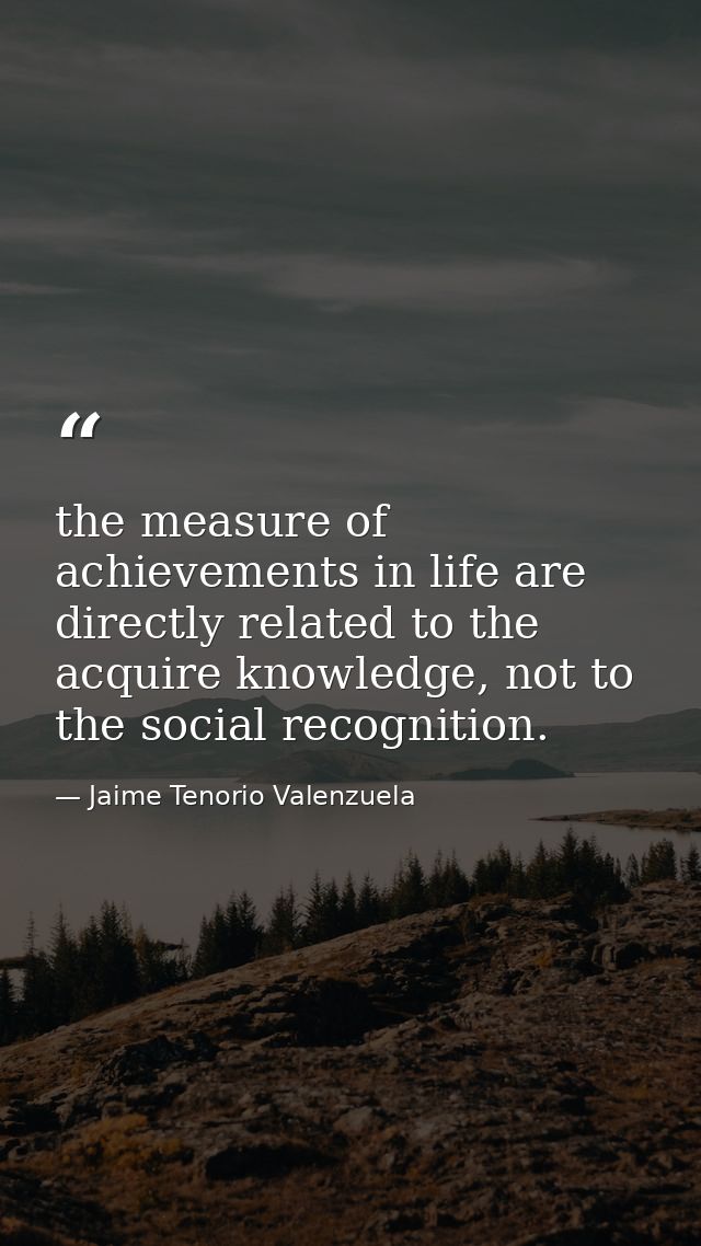 the measure of achievements in life are directly related to the acquire knowledge, not to the social recognition. — Jaime Tenorio Valenzuela