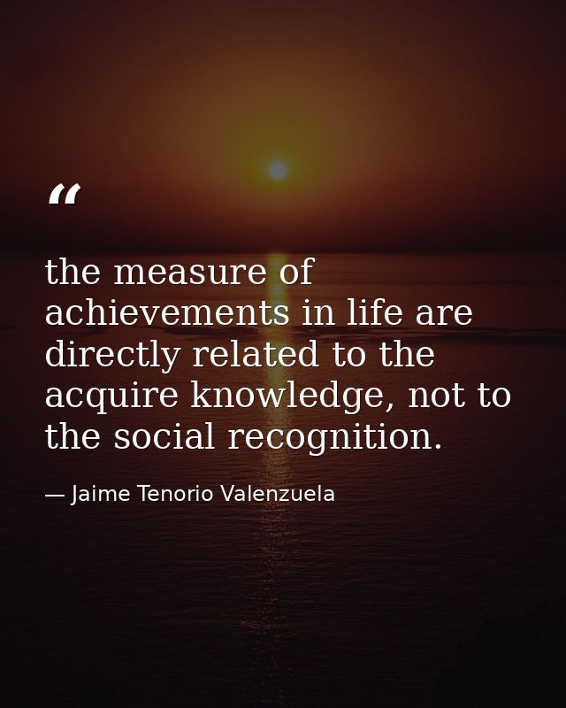 the measure of achievements in life are directly related to the acquire knowledge, not to the social recognition. — Jaime Tenorio Valenzuela