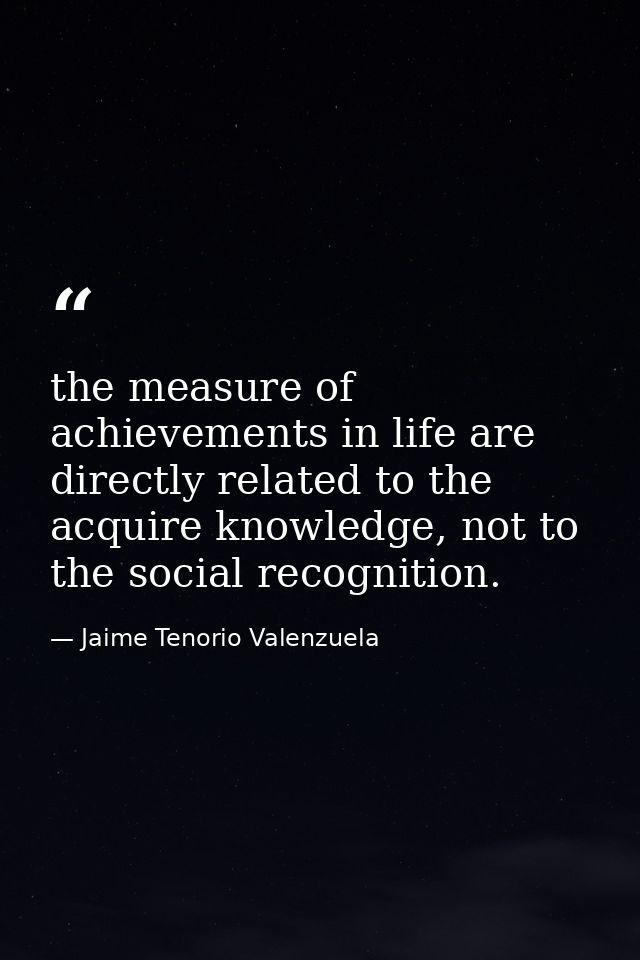 the measure of achievements in life are directly related to the acquire knowledge, not to the social recognition. — Jaime Tenorio Valenzuela