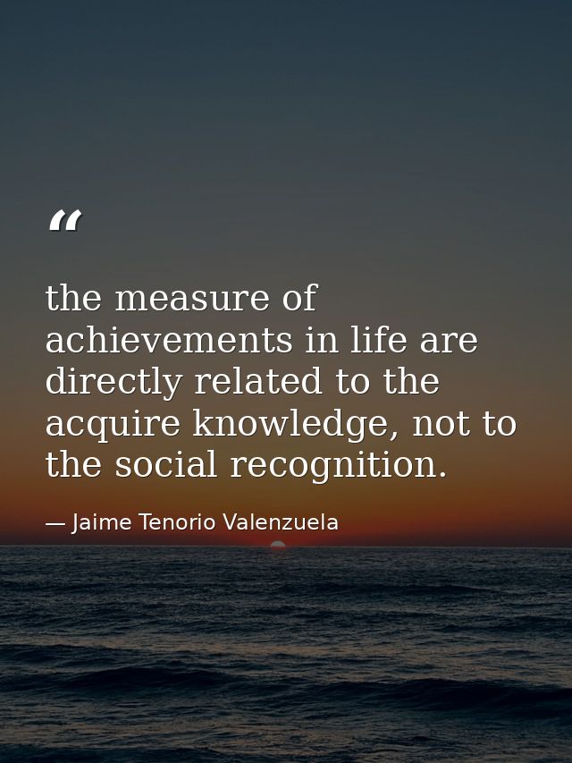 the measure of achievements in life are directly related to the acquire knowledge, not to the social recognition. — Jaime Tenorio Valenzuela