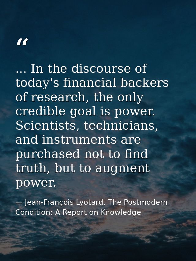 ... In the discourse of today's financial backers of research, the only credible goal is power. Scientists, technicians, — Jean-François Lyotard, The Postmodern Condition: A Report on Knowledge