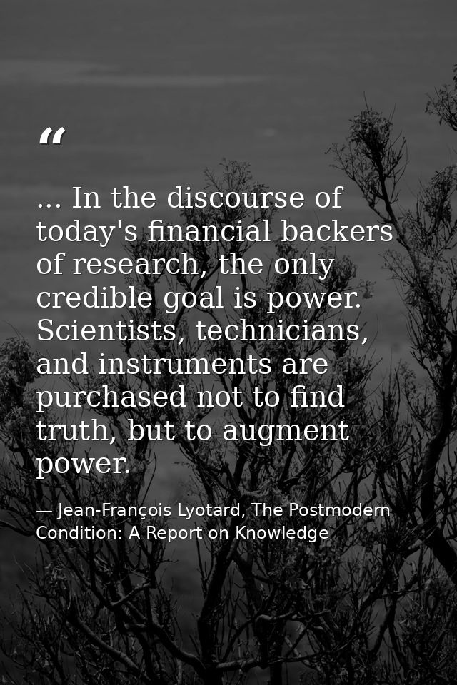 ... In the discourse of today's financial backers of research, the only credible goal is power. Scientists, technicians, — Jean-François Lyotard, The Postmodern Condition: A Report on Knowledge