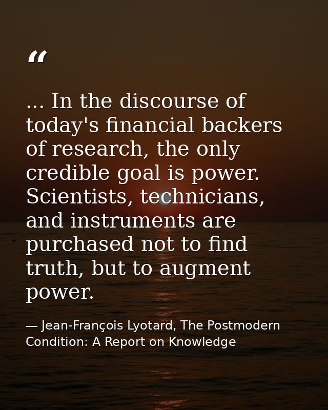 ... In the discourse of today's financial backers of research, the only credible goal is power. Scientists, technicians, — Jean-François Lyotard, The Postmodern Condition: A Report on Knowledge