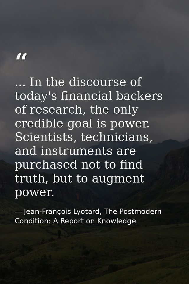 ... In the discourse of today's financial backers of research, the only credible goal is power. Scientists, technicians, — Jean-François Lyotard, The Postmodern Condition: A Report on Knowledge