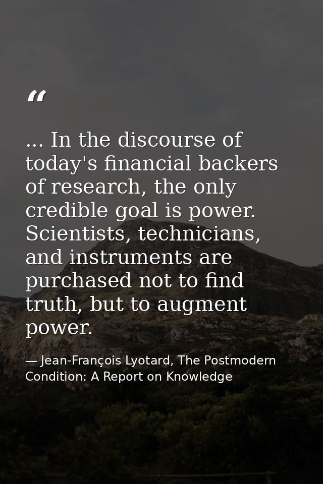 ... In the discourse of today's financial backers of research, the only credible goal is power. Scientists, technicians, — Jean-François Lyotard, The Postmodern Condition: A Report on Knowledge