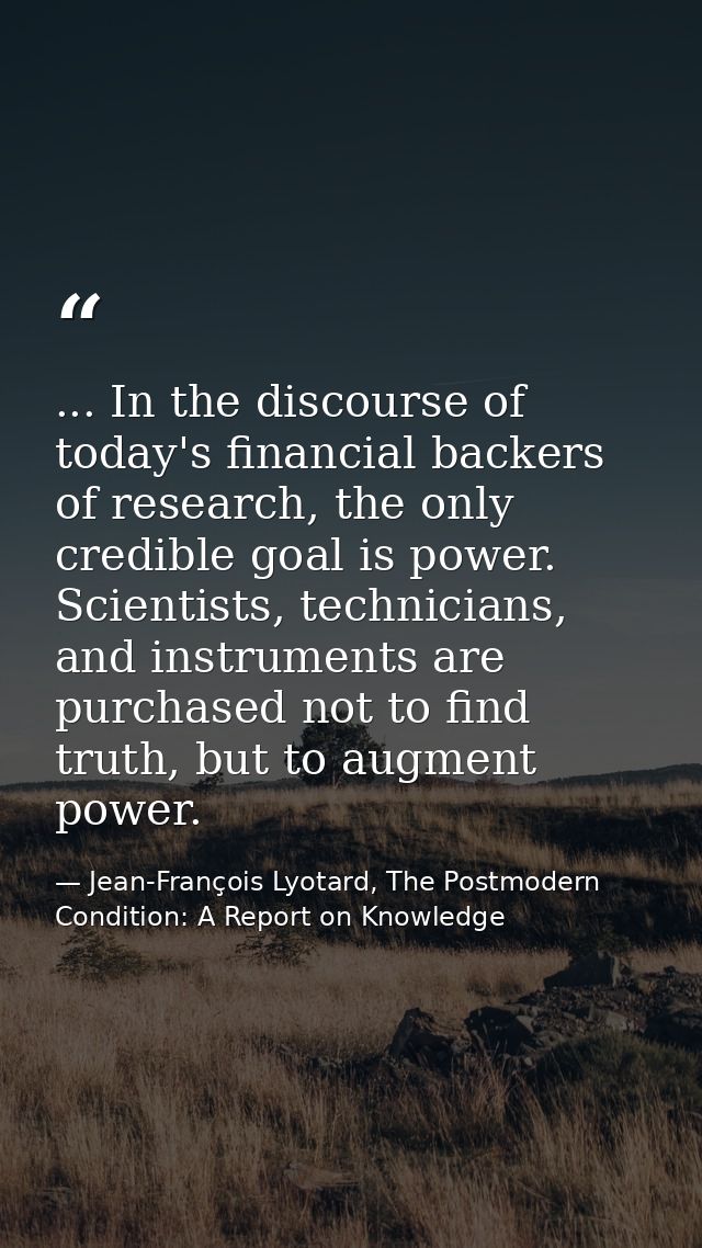 ... In the discourse of today's financial backers of research, the only credible goal is power. Scientists, technicians, — Jean-François Lyotard, The Postmodern Condition: A Report on Knowledge