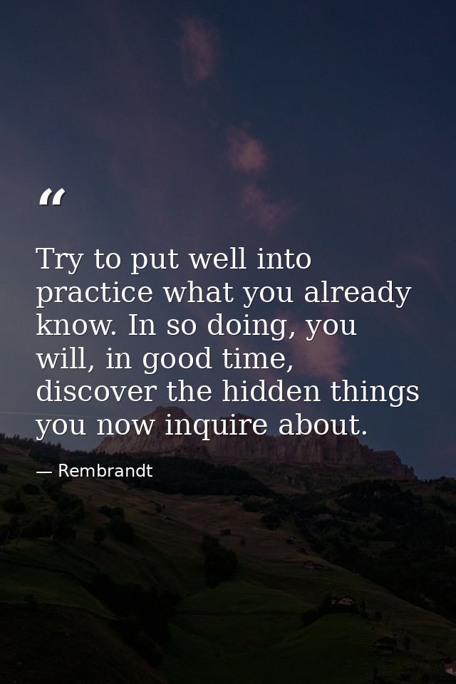 Try to put well into practice what you already know. In so doing, you will, in good time, discover the hidden things you — Rembrandt