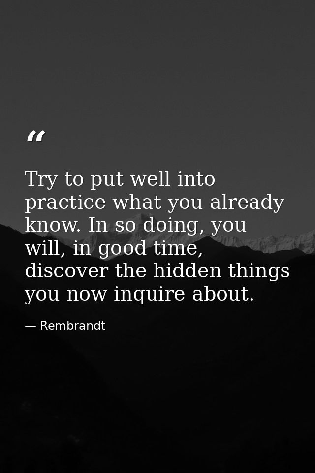 Try to put well into practice what you already know. In so doing, you will, in good time, discover the hidden things you — Rembrandt