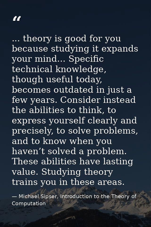 ... theory is good for you because studying it expands your mind... Specific technical knowledge, though useful today, b — Michael Sipser, Introduction to the Theory of Computation